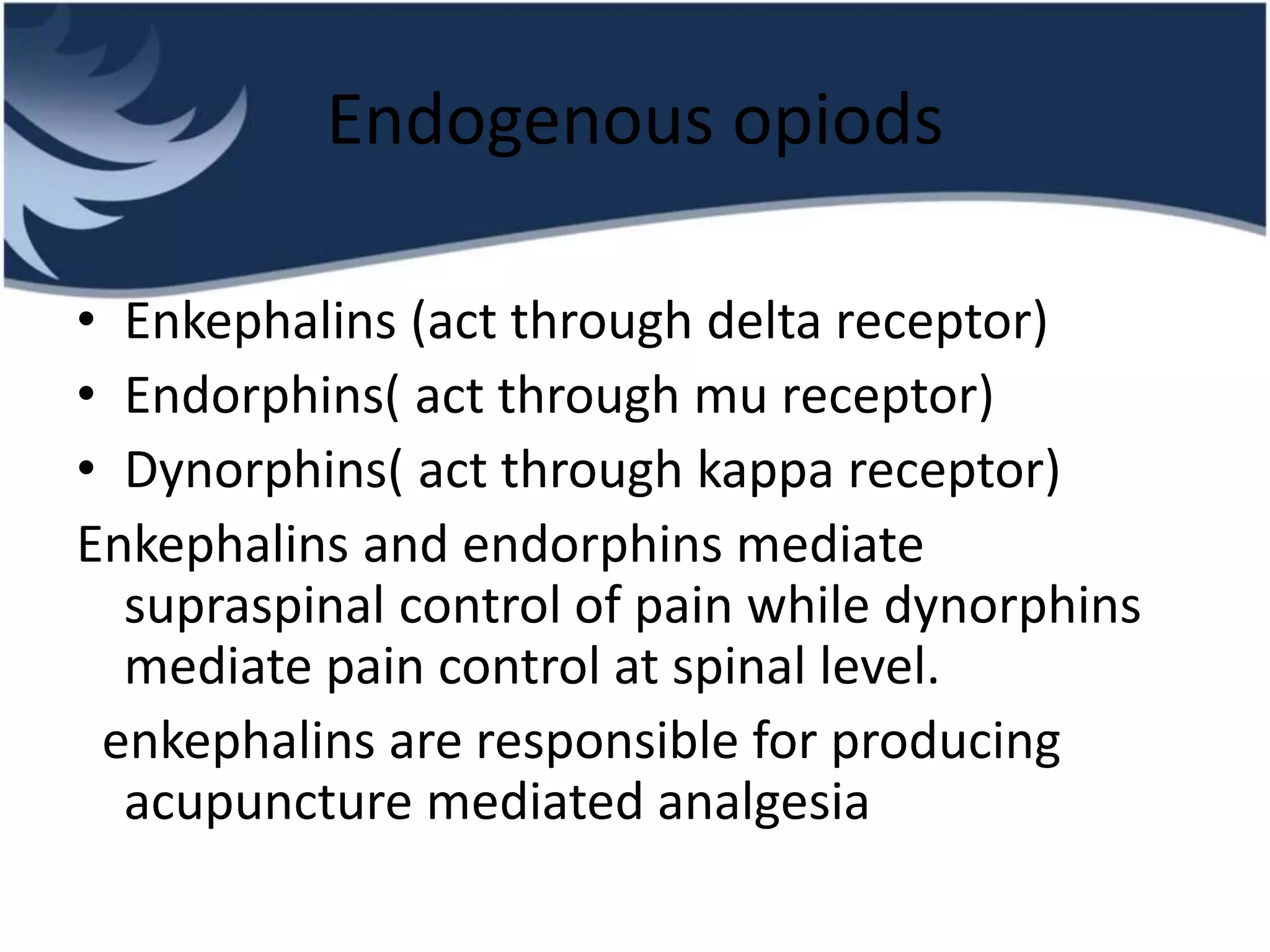 Endogenous opiods
• Enkephalins (act through delta receptor)
• Endorphins( act through mu receptor)
• Dynorphins( act through kappa receptor)
Enkephalins and endorphins mediate
supraspinal control of pain while dynorphins
mediate pain control at spinal level.
enkephalins are responsible for producing
acupuncture mediated analgesia
 