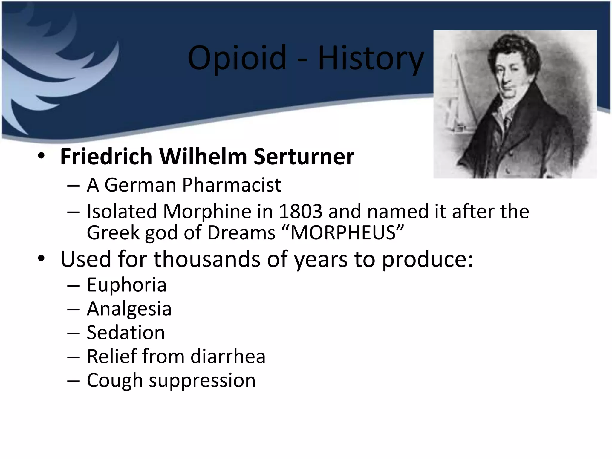 Opioid - History
• Friedrich Wilhelm Serturner
– A German Pharmacist
– Isolated Morphine in 1803 and named it after the
Greek god of Dreams “MORPHEUS”
• Used for thousands of years to produce:
– Euphoria
– Analgesia
– Sedation
– Relief from diarrhea
– Cough suppression
 