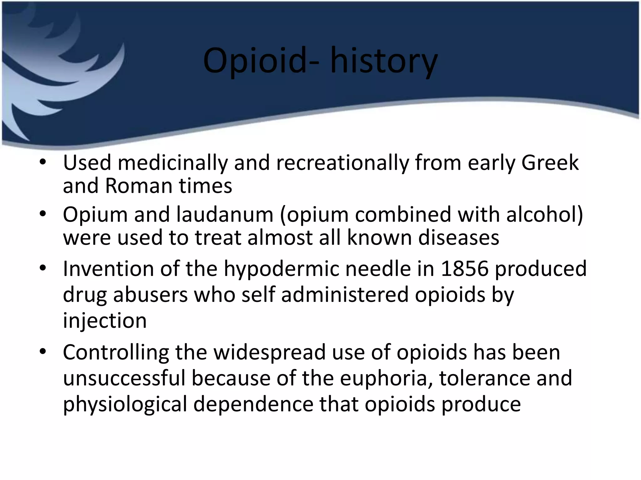 Opioid- history
• Used medicinally and recreationally from early Greek
and Roman times
• Opium and laudanum (opium combined with alcohol)
were used to treat almost all known diseases
• Invention of the hypodermic needle in 1856 produced
drug abusers who self administered opioids by
injection
• Controlling the widespread use of opioids has been
unsuccessful because of the euphoria, tolerance and
physiological dependence that opioids produce
 