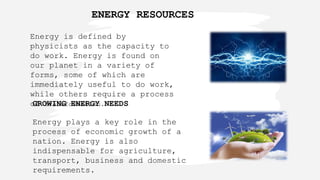 Energy is defined by
physicists as the capacity to
do work. Energy is found on
our planet in a variety of
forms, some of which are
immediately useful to do work,
while others require a process
of transformation.
GROWING ENERGY NEEDS
Energy plays a key role in the
process of economic growth of a
nation. Energy is also
indispensable for agriculture,
transport, business and domestic
requirements.
ENERGY RESOURCES
 