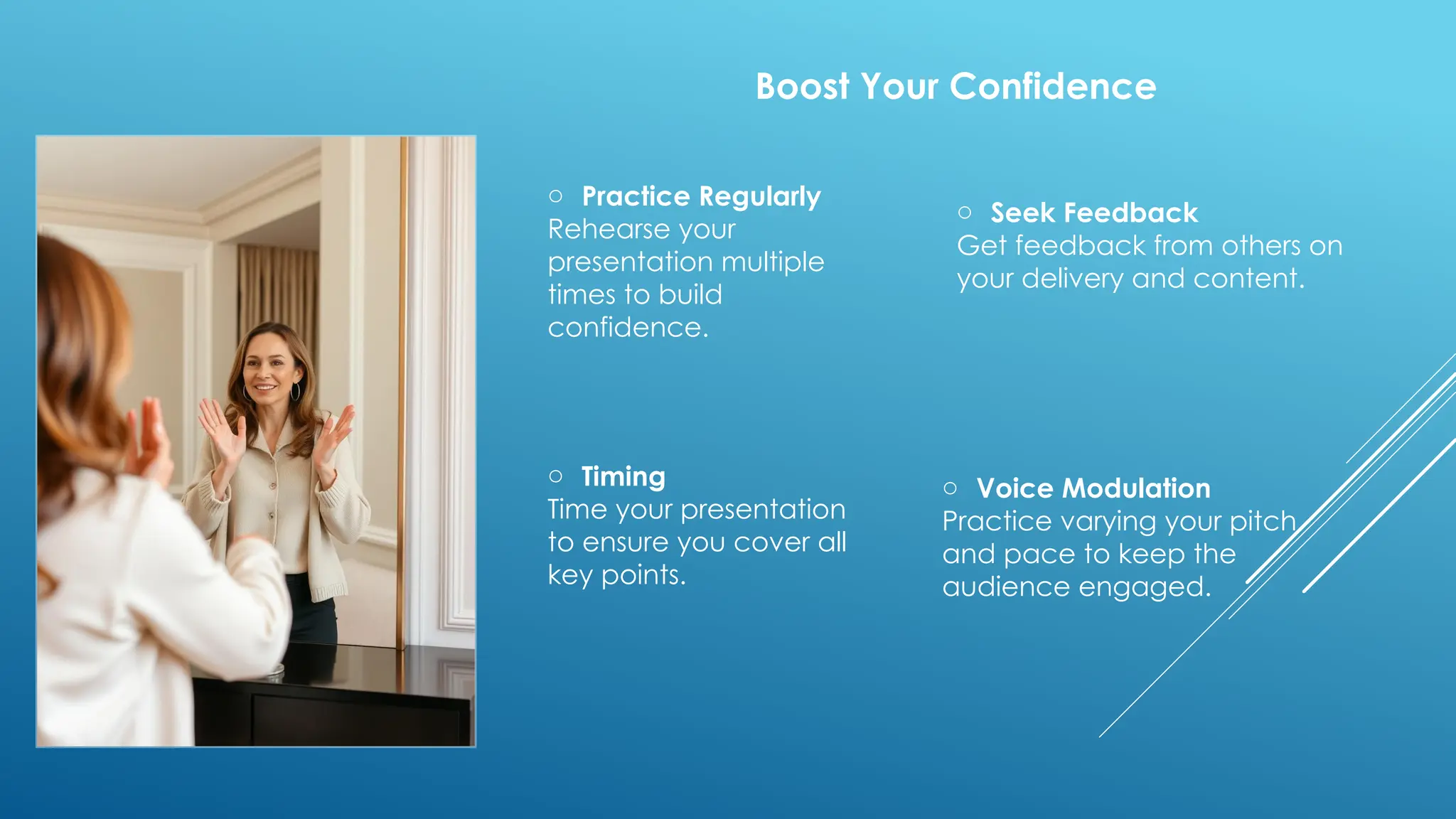 o Practice Regularly
Rehearse your
presentation multiple
times to build
confidence.
o Seek Feedback
Get feedback from others on
your delivery and content.
o Timing
Time your presentation
to ensure you cover all
key points.
o Voice Modulation
Practice varying your pitch
and pace to keep the
audience engaged.
Boost Your Confidence
 
