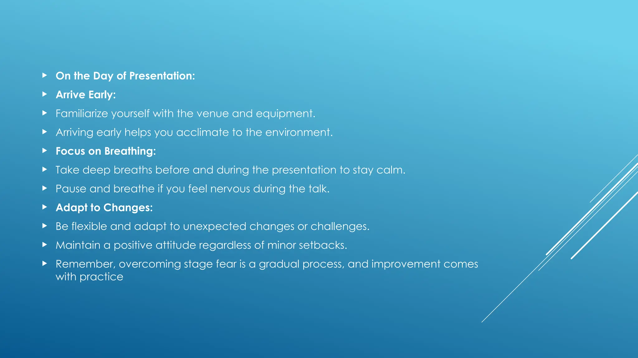  On the Day of Presentation:
 Arrive Early:
 Familiarize yourself with the venue and equipment.
 Arriving early helps you acclimate to the environment.
 Focus on Breathing:
 Take deep breaths before and during the presentation to stay calm.
 Pause and breathe if you feel nervous during the talk.
 Adapt to Changes:
 Be flexible and adapt to unexpected changes or challenges.
 Maintain a positive attitude regardless of minor setbacks.
 Remember, overcoming stage fear is a gradual process, and improvement comes
with practice
 