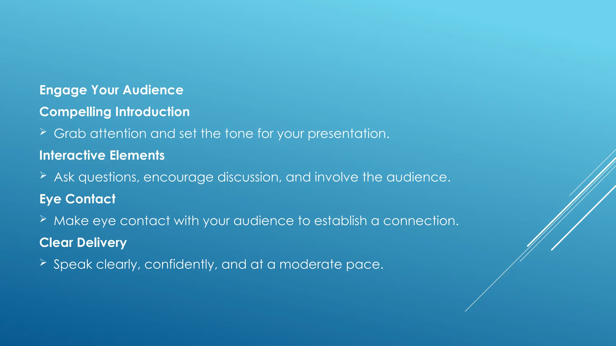 Engage Your Audience
Compelling Introduction
 Grab attention and set the tone for your presentation.
Interactive Elements
 Ask questions, encourage discussion, and involve the audience.
Eye Contact
 Make eye contact with your audience to establish a connection.
Clear Delivery
 Speak clearly, confidently, and at a moderate pace.
 