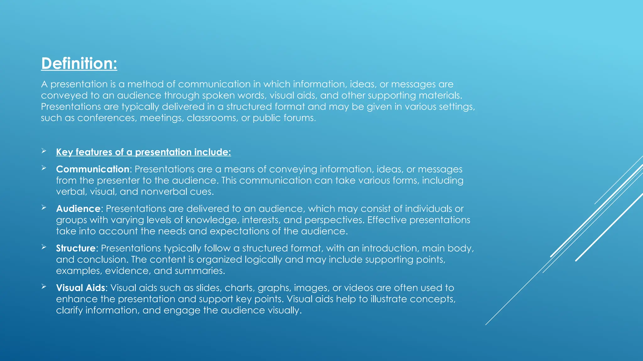 Definition:
A presentation is a method of communication in which information, ideas, or messages are
conveyed to an audience through spoken words, visual aids, and other supporting materials.
Presentations are typically delivered in a structured format and may be given in various settings,
such as conferences, meetings, classrooms, or public forums.
 Key features of a presentation include:
 Communication: Presentations are a means of conveying information, ideas, or messages
from the presenter to the audience. This communication can take various forms, including
verbal, visual, and nonverbal cues.
 Audience: Presentations are delivered to an audience, which may consist of individuals or
groups with varying levels of knowledge, interests, and perspectives. Effective presentations
take into account the needs and expectations of the audience.
 Structure: Presentations typically follow a structured format, with an introduction, main body,
and conclusion. The content is organized logically and may include supporting points,
examples, evidence, and summaries.
 Visual Aids: Visual aids such as slides, charts, graphs, images, or videos are often used to
enhance the presentation and support key points. Visual aids help to illustrate concepts,
clarify information, and engage the audience visually.
 