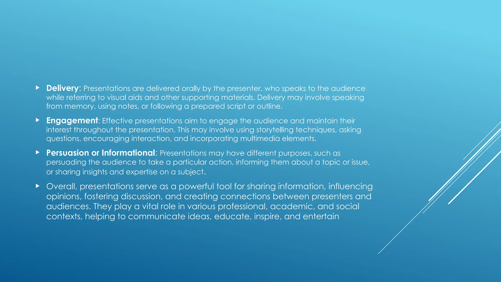  Delivery: Presentations are delivered orally by the presenter, who speaks to the audience
while referring to visual aids and other supporting materials. Delivery may involve speaking
from memory, using notes, or following a prepared script or outline.
 Engagement: Effective presentations aim to engage the audience and maintain their
interest throughout the presentation. This may involve using storytelling techniques, asking
questions, encouraging interaction, and incorporating multimedia elements.
 Persuasion or Informational: Presentations may have different purposes, such as
persuading the audience to take a particular action, informing them about a topic or issue,
or sharing insights and expertise on a subject.
 Overall, presentations serve as a powerful tool for sharing information, influencing
opinions, fostering discussion, and creating connections between presenters and
audiences. They play a vital role in various professional, academic, and social
contexts, helping to communicate ideas, educate, inspire, and entertain
 