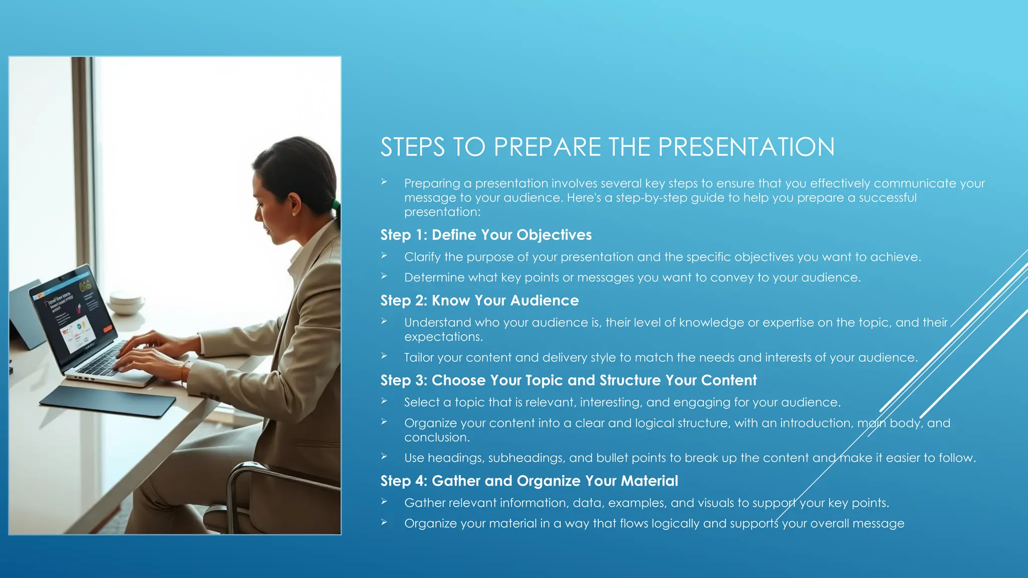 STEPS TO PREPARE THE PRESENTATION
 Preparing a presentation involves several key steps to ensure that you effectively communicate your
message to your audience. Here's a step-by-step guide to help you prepare a successful
presentation:
Step 1: Define Your Objectives
 Clarify the purpose of your presentation and the specific objectives you want to achieve.
 Determine what key points or messages you want to convey to your audience.
Step 2: Know Your Audience
 Understand who your audience is, their level of knowledge or expertise on the topic, and their
expectations.
 Tailor your content and delivery style to match the needs and interests of your audience.
Step 3: Choose Your Topic and Structure Your Content
 Select a topic that is relevant, interesting, and engaging for your audience.
 Organize your content into a clear and logical structure, with an introduction, main body, and
conclusion.
 Use headings, subheadings, and bullet points to break up the content and make it easier to follow.
Step 4: Gather and Organize Your Material
 Gather relevant information, data, examples, and visuals to support your key points.
 Organize your material in a way that flows logically and supports your overall message
 