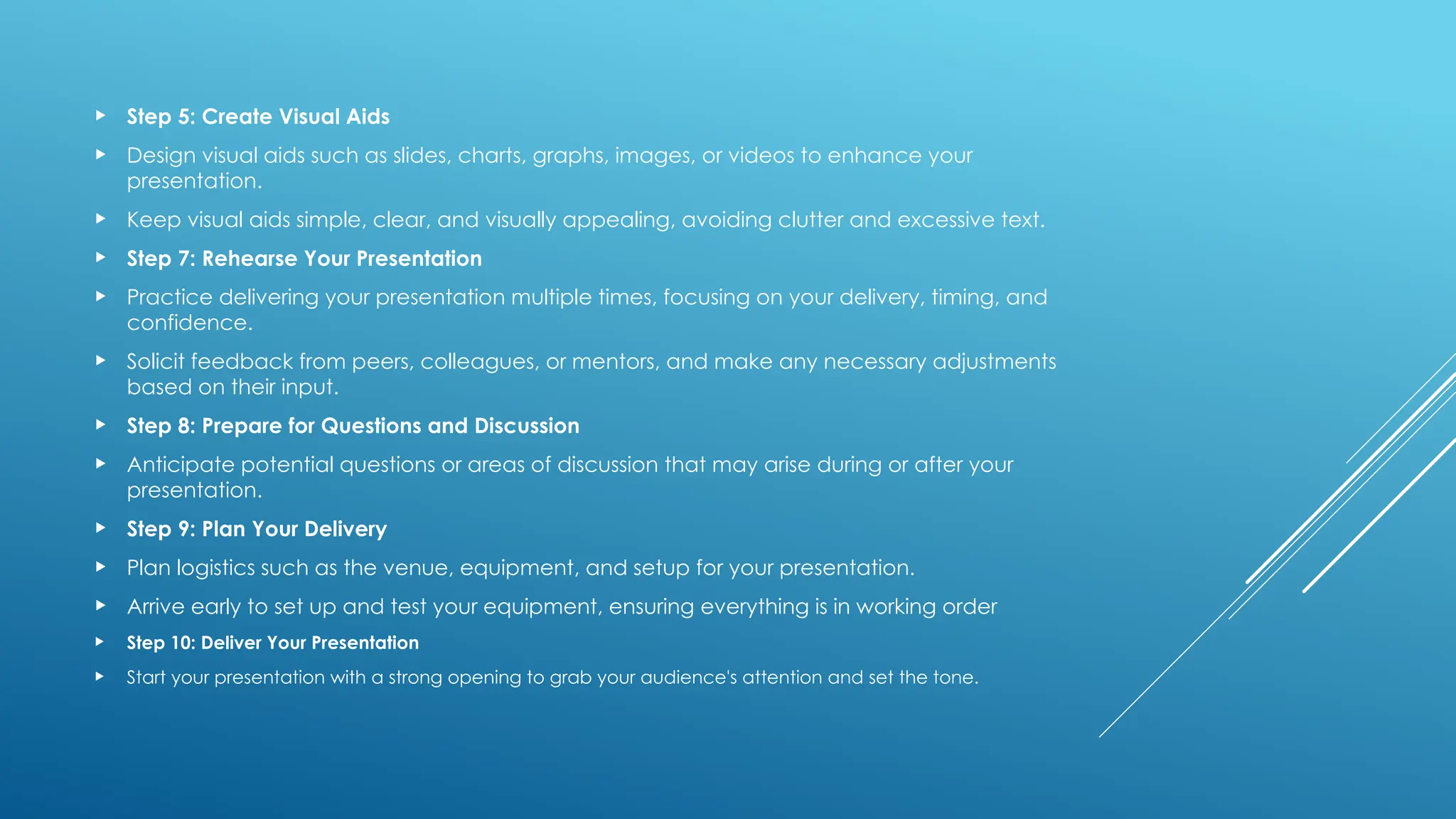 Step 5: Create Visual Aids
 Design visual aids such as slides, charts, graphs, images, or videos to enhance your
presentation.
 Keep visual aids simple, clear, and visually appealing, avoiding clutter and excessive text.
 Step 7: Rehearse Your Presentation
 Practice delivering your presentation multiple times, focusing on your delivery, timing, and
confidence.
 Solicit feedback from peers, colleagues, or mentors, and make any necessary adjustments
based on their input.
 Step 8: Prepare for Questions and Discussion
 Anticipate potential questions or areas of discussion that may arise during or after your
presentation.
 Step 9: Plan Your Delivery
 Plan logistics such as the venue, equipment, and setup for your presentation.
 Arrive early to set up and test your equipment, ensuring everything is in working order
 Step 10: Deliver Your Presentation
 Start your presentation with a strong opening to grab your audience's attention and set the tone.
 