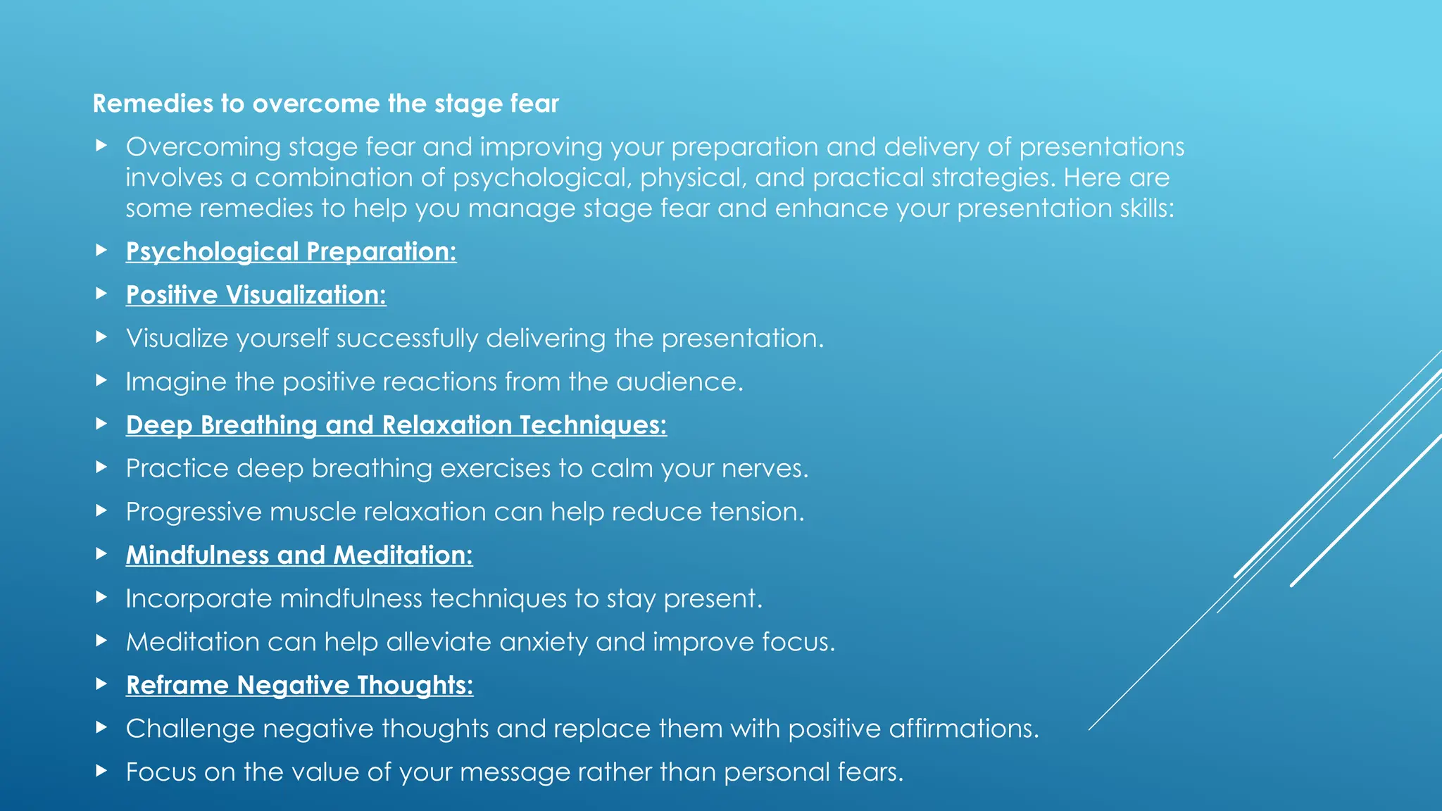 Remedies to overcome the stage fear
 Overcoming stage fear and improving your preparation and delivery of presentations
involves a combination of psychological, physical, and practical strategies. Here are
some remedies to help you manage stage fear and enhance your presentation skills:
 Psychological Preparation:
 Positive Visualization:
 Visualize yourself successfully delivering the presentation.
 Imagine the positive reactions from the audience.
 Deep Breathing and Relaxation Techniques:
 Practice deep breathing exercises to calm your nerves.
 Progressive muscle relaxation can help reduce tension.
 Mindfulness and Meditation:
 Incorporate mindfulness techniques to stay present.
 Meditation can help alleviate anxiety and improve focus.
 Reframe Negative Thoughts:
 Challenge negative thoughts and replace them with positive affirmations.
 Focus on the value of your message rather than personal fears.
 