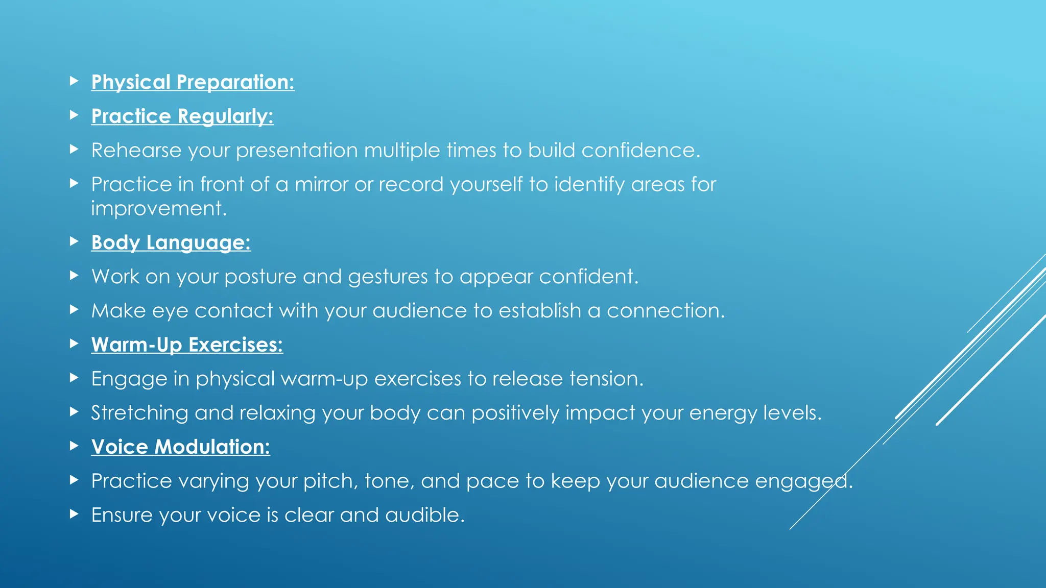  Physical Preparation:
 Practice Regularly:
 Rehearse your presentation multiple times to build confidence.
 Practice in front of a mirror or record yourself to identify areas for
improvement.
 Body Language:
 Work on your posture and gestures to appear confident.
 Make eye contact with your audience to establish a connection.
 Warm-Up Exercises:
 Engage in physical warm-up exercises to release tension.
 Stretching and relaxing your body can positively impact your energy levels.
 Voice Modulation:
 Practice varying your pitch, tone, and pace to keep your audience engaged.
 Ensure your voice is clear and audible.
 