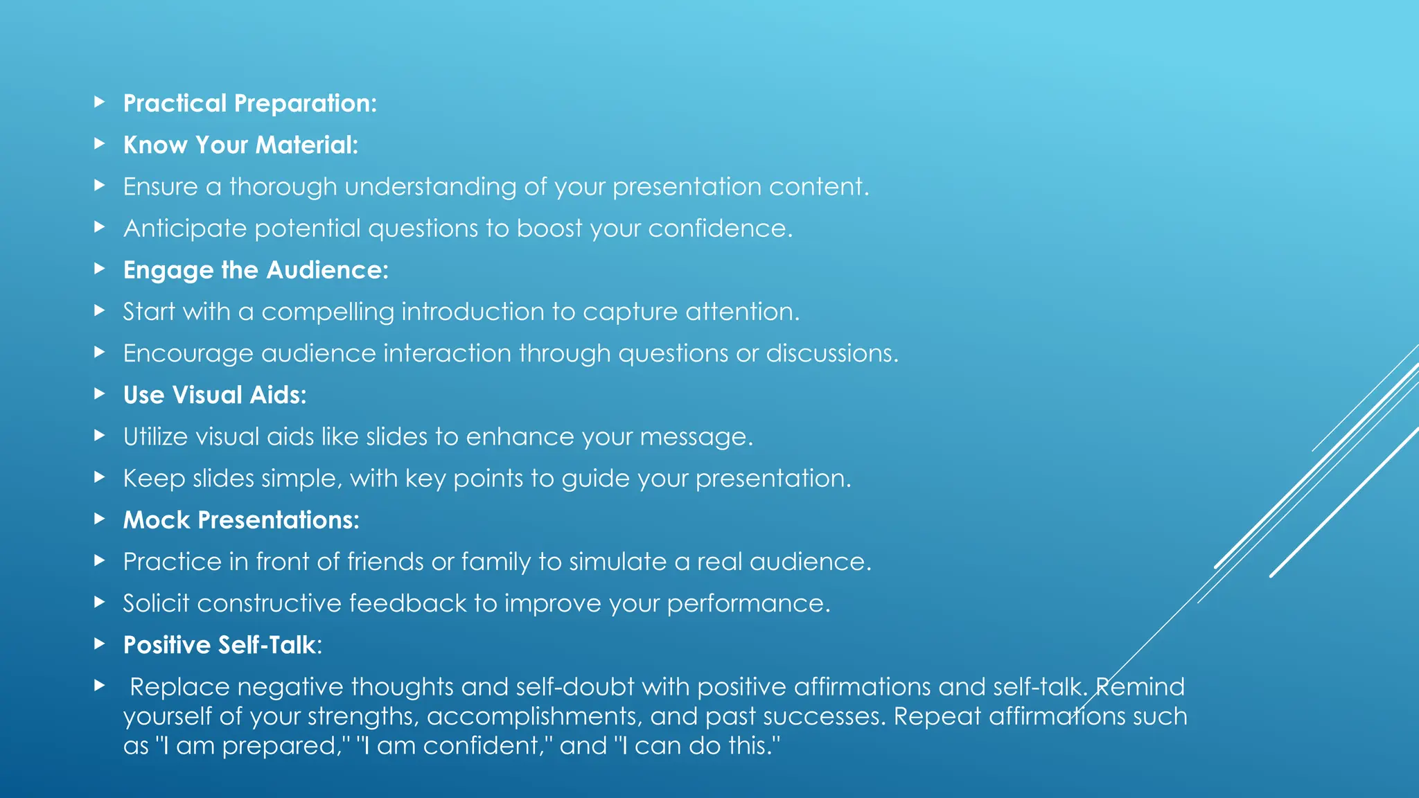  Practical Preparation:
 Know Your Material:
 Ensure a thorough understanding of your presentation content.
 Anticipate potential questions to boost your confidence.
 Engage the Audience:
 Start with a compelling introduction to capture attention.
 Encourage audience interaction through questions or discussions.
 Use Visual Aids:
 Utilize visual aids like slides to enhance your message.
 Keep slides simple, with key points to guide your presentation.
 Mock Presentations:
 Practice in front of friends or family to simulate a real audience.
 Solicit constructive feedback to improve your performance.
 Positive Self-Talk:
 Replace negative thoughts and self-doubt with positive affirmations and self-talk. Remind
yourself of your strengths, accomplishments, and past successes. Repeat affirmations such
as "I am prepared," "I am confident," and "I can do this."
 