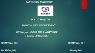RNB GLOBAL UNIVERSITY
BCA 1st SEMESTER
ABILITY & SKILL ENHANCEMENT
SUBMITTED TO : -
Ms. Shalini Joshi
SUBMITTED BY : -
Tanishq Soni
1
R.K Narayan - UNDER THE BANYAN TREE
( Chapter- At the portal )
 