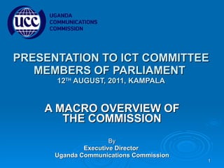 PRESENTATION TO ICT COMMITTEE MEMBERS OF PARLIAMENT  12 TH  AUGUST, 2011, KAMPALA A MACRO OVERVIEW OF THE COMMISSION By Executive Director  Uganda Communications Commission 