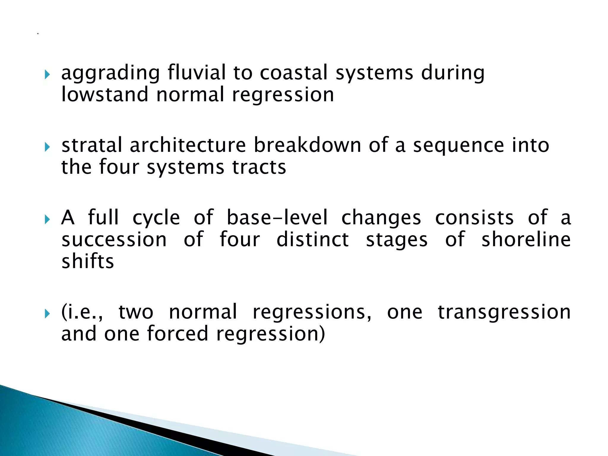  aggrading fluvial to coastal systems during
lowstand normal regression
 stratal architecture breakdown of a sequence into
the four systems tracts
 A full cycle of base-level changes consists of a
succession of four distinct stages of shoreline
shifts
 (i.e., two normal regressions, one transgression
and one forced regression)
 
