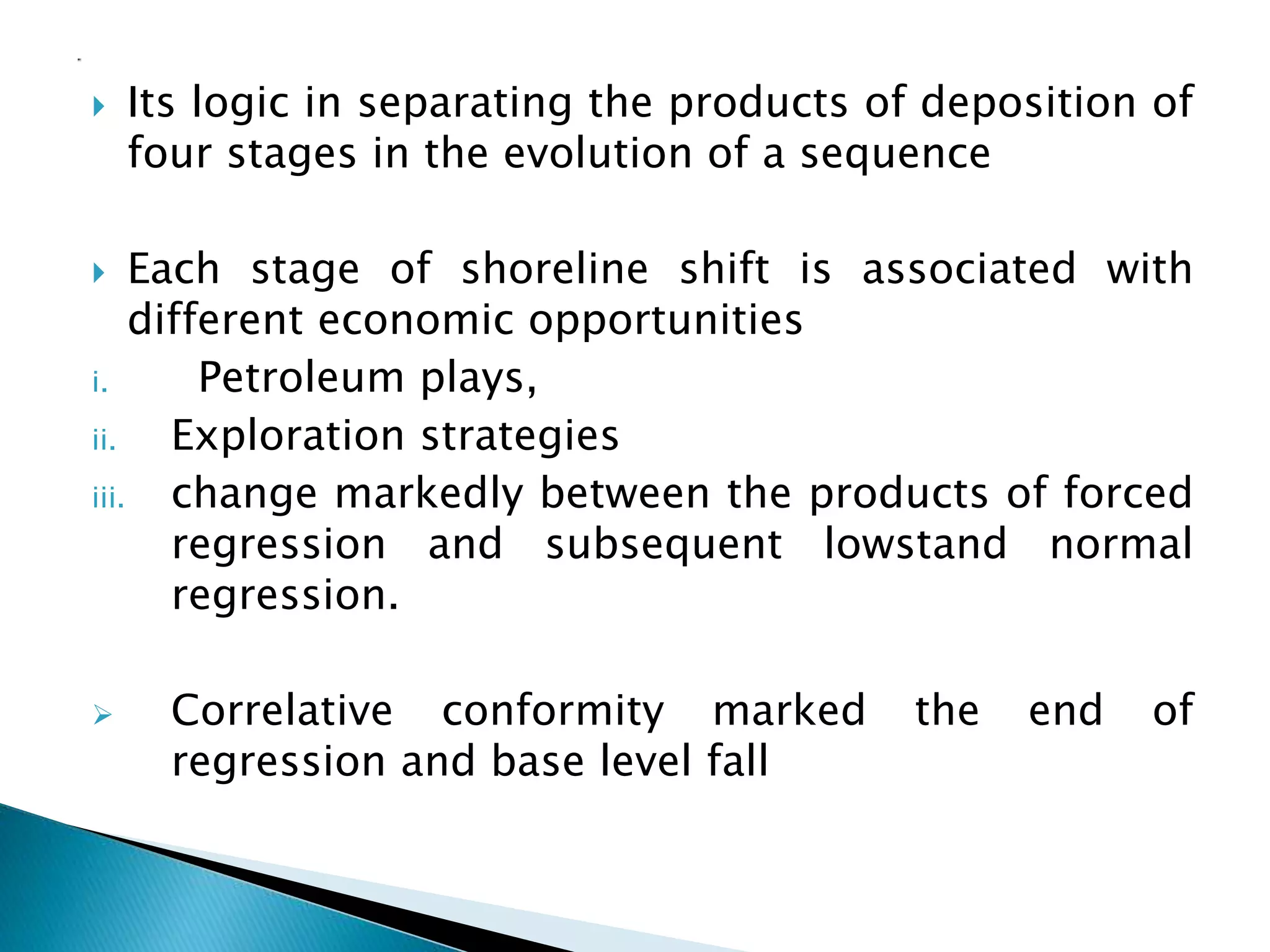 Its logic in separating the products of deposition of
four stages in the evolution of a sequence
 Each stage of shoreline shift is associated with
different economic opportunities
i. Petroleum plays,
ii. Exploration strategies
iii. change markedly between the products of forced
regression and subsequent lowstand normal
regression.
 Correlative conformity marked the end of
regression and base level fall
 