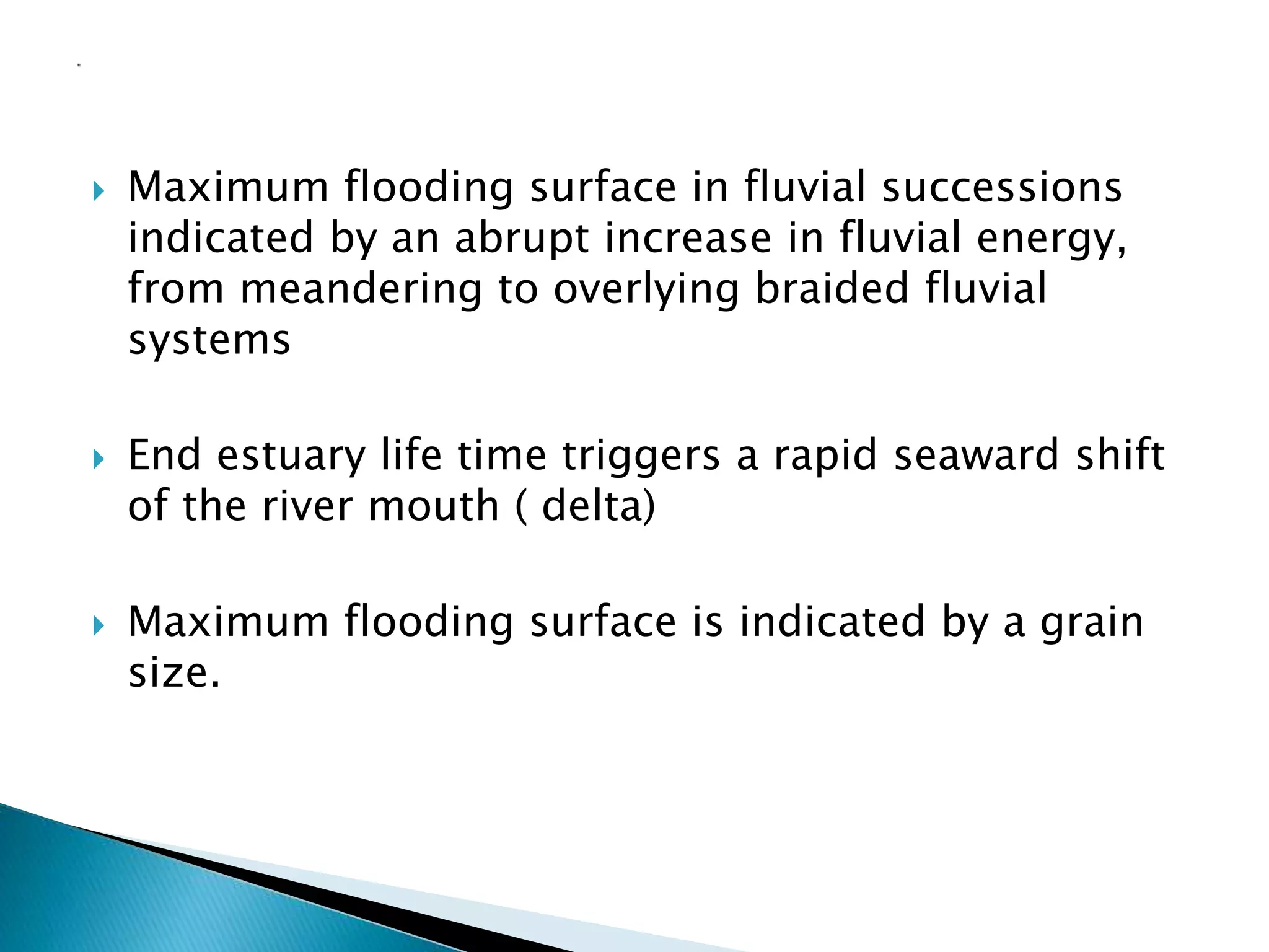  Maximum flooding surface in fluvial successions
indicated by an abrupt increase in fluvial energy,
from meandering to overlying braided fluvial
systems
 End estuary life time triggers a rapid seaward shift
of the river mouth ( delta)
 Maximum flooding surface is indicated by a grain
size.
 