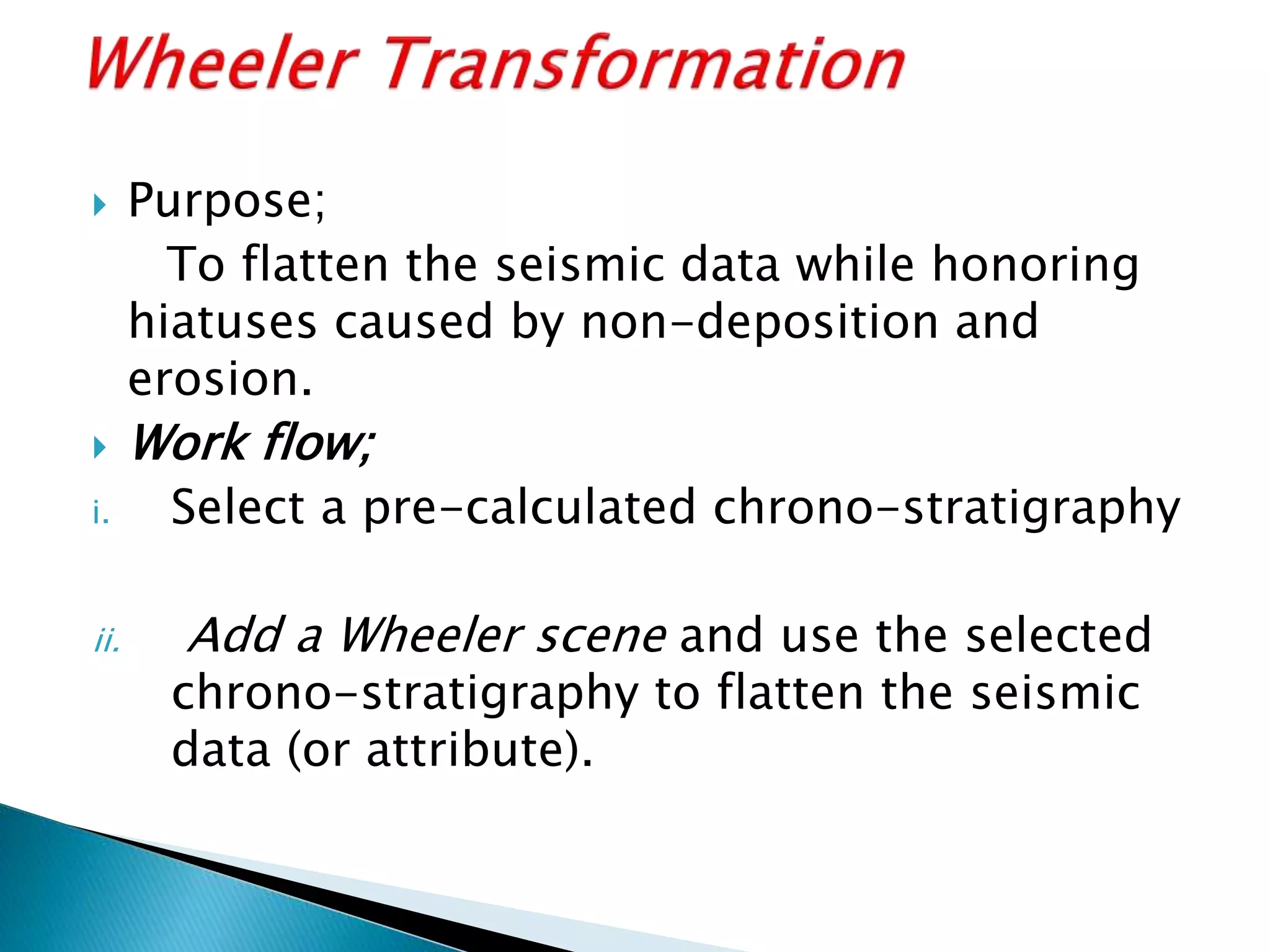  Purpose;
To flatten the seismic data while honoring
hiatuses caused by non-deposition and
erosion.
 Work flow;
i. Select a pre-calculated chrono-stratigraphy
ii. Add a Wheeler scene and use the selected
chrono-stratigraphy to flatten the seismic
data (or attribute).
 