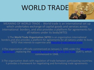WORLD TRADEE
 MEANING OF WORLD TRADE : World trade is an international set up
    which undertakes exchange of capital goods and services across
international borders, and also provides a platform for agreements for
                   all nations under its body(WTO)
     1:The World Trade Organization (WTO) is an organization international
borders,and also provides a platform for agreements for all nations under its body
        ‘WTO’ that intends to supervise and liberalize international trade.

2:The organization officially commenced on January 1, 1995 under the Marrakech
Agreement, replacing the General Agreement on Tariffs and Trade (GATT), which
                                commenced in 1948.

3:The organization deals with regulation of trade between participating countries;
    it provides a framework for negotiating and formalizing trade agreements.
 