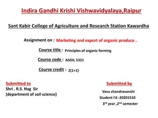 Indira Gandhi Krishi Vishwavidyalaya,Raipur
Sant Kabir College of Agriculture and Research Station Kawardha
Assignment on : Marketing and export of organic produce .
Course title : Principles of organic farming
Course code : ASOIL 5321
Course credit : 2(1+1)
Submitted to
Shri . R.S. Nag Sir
(department of soil science)
Submitted by
Vasu chandravanshi
Student I’d -20201510
3rd year ,2nd semester
 