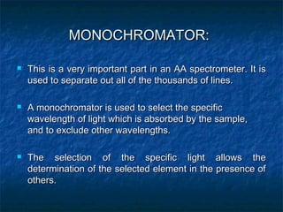 MONOCHROMATOR:MONOCHROMATOR:
 This is a very important part in an AA spectrometer. It isThis is a very important part in an AA spectrometer. It is
used to separate out all of the thousands of lines.used to separate out all of the thousands of lines.
 A monochromator is used to select the specificA monochromator is used to select the specific
wavelength of light which is absorbed by the sample,wavelength of light which is absorbed by the sample,
and to exclude other wavelengths.and to exclude other wavelengths.
 The selection of the specific light allows theThe selection of the specific light allows the
determination of the selected element in the presence ofdetermination of the selected element in the presence of
others.others.
 