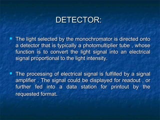 DETECTOR:DETECTOR:
 The light selected by the monochromator is directed ontoThe light selected by the monochromator is directed onto
a detector that is typically a photomultiplier tube , whosea detector that is typically a photomultiplier tube , whose
function is to convert the light signal into an electricalfunction is to convert the light signal into an electrical
signal proportional to the light intensity.signal proportional to the light intensity.
 The processing of electrical signal is fulfilled by a signalThe processing of electrical signal is fulfilled by a signal
amplifier . The signal could be displayed for readout , oramplifier . The signal could be displayed for readout , or
further fed into a data station for printout by thefurther fed into a data station for printout by the
requested formatrequested format..
 