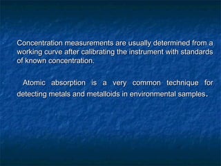 - Concentration measurements are usually determined from aConcentration measurements are usually determined from a
working curve after calibrating the instrument with standardsworking curve after calibrating the instrument with standards
of known concentration.of known concentration.
- Atomic absorption is a very common technique forAtomic absorption is a very common technique for
detecting metals and metalloids in environmental samplesdetecting metals and metalloids in environmental samples..
 