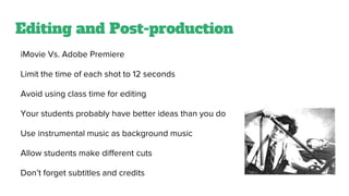 Editing and Post-production
iMovie Vs. Adobe Premiere
Limit the time of each shot to 12 seconds
Avoid using class time for editing
Your students probably have better ideas than you do
Use instrumental music as background music
Allow students make different cuts
Don’t forget subtitles and credits