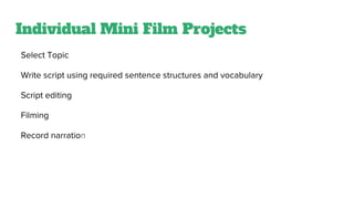 Individual Mini Film Projects
Select Topic
Write script using required sentence structures and vocabulary
Script editing
Filming
Record narration