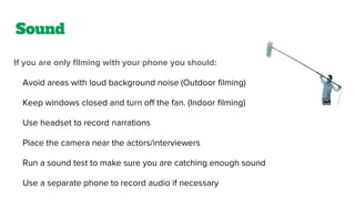 Sound
If you are only filming with your phone you should:
Avoid areas with loud background noise (Outdoor filming)
Keep windows closed and turn off the fan. (Indoor filming)
Use headset to record narrations
Place the camera near the actors/interviewers
Run a sound test to make sure you are catching enough sound
Use a separate phone to record audio if necessary
