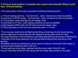 9. Fixing of axial position of complete rotor system and assembly/ fitting of axial
keys of thrust bearing.
•The axial position of the rotor is decided considering following points:
a) Thrust bearing axial key , front and rear , sizes should be as near as possible
b) Axial keys of HP/IP casing , front and rear , sizes should be as near as possible
c) Turning gear nozzle axial gap as per design value .
d) Axial keys of LP inner outer casing should be as near as possible.
e) Gap between MOP shaft and HP rotor as per the design value .
f) Thrust pad sizes of front and rear should be within +/- 0.1mm.
•The thrust pad need not to be fitted during fitting of axial keys for the thrust bearing.
•Ensure alignment of thrust bearing with respect to thrust collar of the HP rotor.
•No axial movement in thrust bearing is permitted after fitting of axial keys of the bearing.
•Verticality of the thrust bearing to be ensured before fitting of the axial keys of the
bearing.
•Parallelity should be maintained in all the pads of turbine or Generator ends. Sizes of
the thrust pads should be within 0.05 mm .
•Thrust pads are to be colour matched with the thrust collar of the HP rotor.
Ensure thrust float of the HP rotor along with the proper blue contact on the pads.
 