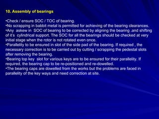10. Assembly of bearings
•Check / ensure SOC / TOC of bearing.
•No scrapping in babbit metal is permitted for achieving of the bearing clearances.
•Any askew in SOC of bearing to be corrected by aligning the bearing .and shifting
of it’s cylindrical support. The SOC for all the bearings should be checked at very
initial stage when the rotor is not rotated even once.
•Parallelity to be ensured in slot of the side pad of the bearing. If required , the
necessary correction is to be carried out by cutting / scrapping the pedestal slots
after removing the bearing.
•Bearing top key slot for various keys are to be ensured for their parallelity. If
required, the bearing cap to be re-positioned and re-dowelled.
•The bearing caps are dowelled from the works but the problems are faced in
parallelity of the key ways and need correction at site.
 