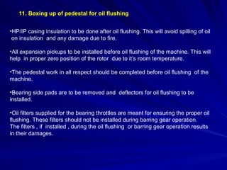 11. Boxing up of pedestal for oil flushing
•HP/IP casing insulation to be done after oil flushing. This will avoid spilling of oil
on insulation and any damage due to fire.
•All expansion pickups to be installed before oil flushing of the machine. This will
help in proper zero position of the rotor due to it’s room temperature.
•The pedestal work in all respect should be completed before oil flushing of the
machine.
•Bearing side pads are to be removed and deflectors for oil flushing to be
installed.
•Oil filters supplied for the bearing throttles are meant for ensuring the proper oil
flushing. These filters should not be installed during barring gear operation.
The filters , if installed , during the oil flushing or barring gear operation results
in their damages.
 