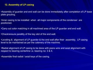 12. Assembly of LP casing
•Assembly of guarder and end wall can be done immediately after completion of LP base
plate grouting.
•Inner casing to be installed when all major components of the condenser are
positioned.
•Carry out color matching in all machined area of the LP guarder and end wall.
•Check/ensure parallity of the key slot of the end wall.
•Leveling & alignment of LP guarder & the end wall after their assembly. LP casing
level to be maintained as per the catenery of the machine.
•Radial alignment of LP casing to be done with piano wire and axial alignment with
respect to bearing centerline i.e. bearing no: 3 & 4.
•Assemble final radial / axial keys of the casing.
 