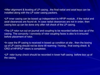 •After alignment & leveling of LP casing , the final radial and axial keys can be
installed along with the LP outer casing packers.
•LP inner casing can be boxed up independent to HP/IP module , if the radial and
axial clearances are found ok. In case radial clearances are not in order, then
casing box up can be done only after roll check of the LP casing.
•The LP rotor run out on journal and coupling to be recorded before box up of the
casing. The concavity / convexity of rotor coupling faces is also to b ensured
before placement of rotor.
•In case the IP casing is received in boxed up condition at site , then the boxing
up of LP casing should not be done till reaming / honing , final swing check &
CRO of HP/IP/LP rotors is completed.
•LP rotor bump check should be recorded in lower half casing before box up of
the casing
 