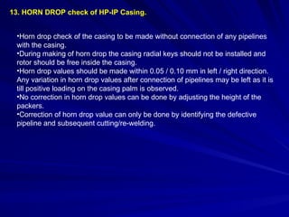 13. HORN DROP check of HP-IP Casing.
•Horn drop check of the casing to be made without connection of any pipelines
with the casing.
•During making of horn drop the casing radial keys should not be installed and
rotor should be free inside the casing.
•Horn drop values should be made within 0.05 / 0.10 mm in left / right direction.
Any variation in horn drop values after connection of pipelines may be left as it is
till positive loading on the casing palm is observed.
•No correction in horn drop values can be done by adjusting the height of the
packers.
•Correction of horn drop value can only be done by identifying the defective
pipeline and subsequent cutting/re-welding.
 