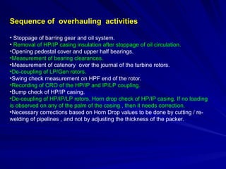 Sequence of overhauling activities
• Stoppage of barring gear and oil system.
• Removal of HP/IP casing insulation after stoppage of oil circulation.
•Opening pedestal cover and upper half bearings.
•Measurement of bearing clearances.
•Measurement of catenery over the journal of the turbine rotors.
•De-coupling of LP/Gen rotors.
•Swing check measurement on HPF end of the rotor.
•Recording of CRO of the HP/IP and IP/LP coupling.
•Bump check of HP/IP casing.
•De-coupling of HP/IP/LP rotors. Horn drop check of HP/IP casing. If no loading
is observed on any of the palm of the casing , then it needs correction.
•Necessary corrections based on Horn Drop values to be done by cutting / re-
welding of pipelines , and not by adjusting the thickness of the packer.
 