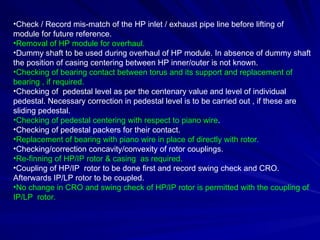 •Check / Record mis-match of the HP inlet / exhaust pipe line before lifting of
module for future reference.
•Removal of HP module for overhaul.
•Dummy shaft to be used during overhaul of HP module. In absence of dummy shaft
the position of casing centering between HP inner/outer is not known.
•Checking of bearing contact between torus and its support and replacement of
bearing , if required.
•Checking of pedestal level as per the centenary value and level of individual
pedestal. Necessary correction in pedestal level is to be carried out , if these are
sliding pedestal.
•Checking of pedestal centering with respect to piano wire.
•Checking of pedestal packers for their contact.
•Replacement of bearing with piano wire in place of directly with rotor.
•Checking/correction concavity/convexity of rotor couplings.
•Re-finning of HP/IP rotor & casing as required.
•Coupling of HP/IP rotor to be done first and record swing check and CRO.
Afterwards IP/LP rotor to be coupled.
•No change in CRO and swing check of HP/IP rotor is permitted with the coupling of
IP/LP rotor.
 