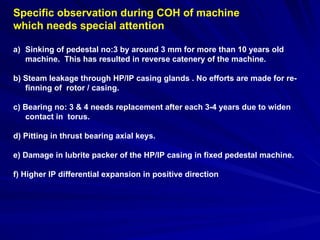 Specific observation during COH of machine
which needs special attention
a) Sinking of pedestal no:3 by around 3 mm for more than 10 years old
machine. This has resulted in reverse catenery of the machine.
b) Steam leakage through HP/IP casing glands . No efforts are made for re-
finning of rotor / casing.
c) Bearing no: 3 & 4 needs replacement after each 3-4 years due to widen
contact in torus.
d) Pitting in thrust bearing axial keys.
e) Damage in lubrite packer of the HP/IP casing in fixed pedestal machine.
f) Higher IP differential expansion in positive direction
 