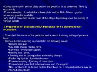 •Cavity observed in anchor plate area of the pedestal to be corrected / filled by
epoxy only.
•Ensure elevation of pedestal and base plate so that 70 to 90 mm gap for
secondary grout is available.
•Any shift in centerline can be done at this stage depending upon the piching of
various inserts
3. Preparation of pedestal and LP base plate for it’s placement over
foundation.
• Check half bore error of the pedestal and account it during setting of pedestal
level.
• Carry out color matching in pedestal in the following areas:
•Bearing side pad
•Key slots of axial / radial keys.
•Spherical / cylindrical support.
•Bearing cap / yoke.
• Seating area of casing palms and casing clamps.
•Feeler tight joints of pedestal covers.
•Ensure clamping of jacking oil hose pipes.
•Ensure bearing contact between torus and it’s support.
•Nos. of shims to be limited to less than three no. If required packers may be
inserted accordingly.
 