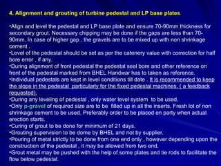 4. Alignment and grouting of turbine pedestal and LP base plates
•Align and level the pedestal and LP base plate and ensure 70-90mm thickness for
secondary grout. Necessary chipping may be done if the gaps are less than 70-
90mm. In case of higher gap , the gravels are to be mixed up with non shrinkage
cement .
•Level of the pedestal should be set as per the catenery value with correction for half
bore error , if any.
•During alignment of front pedestal the pedestal seal bore and other reference on
front of the pedestal marked from BHEL Haridwar has to taken as reference.
•Individual pedestals are kept in level conditions till date . It is recommended to keep
the slope in the pedestal particularly for the fixed pedestal machines. ( a feedback
requested).
•During any leveling of pedestal , only water level system to be used.
•Only p-gravel of required size are to be filled up in all the inserts. Fresh lot of non
shrinkage cement to be used. Preferably order to be placed on party when actual
erection starts.
•Curing of grout to be done for minimum of 21 days.
•Grouting supervision to be dome by BHEL and not by supplier.
•Pouring of metal strictly to be done from one end only , however depending upon the
construction of the pedestal , it may be allowed from two end.
•Grout metal may be pushed with the help of some plates and tie rods to facilitate the
flow below pedestal.
 