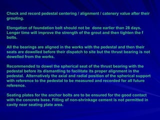 Check and record pedestal centering / alignment / catenery value after their
grouting.
Elongation of foundation bolt should not be done earlier than 28 days.
Longer time will improve the strength of the grout and then tighten the f
bolts.
All the bearings are aligned in the works with the pedestal and then their
seats are dowelled before their dispatch to site but the thrust bearing is not
dowelled from the works.
Recommended to dowel the spherical seat of the thrust bearing with the
pedestal before its dismantling to facilitate its proper alignment in the
pedestal. Alternatively the axial and radial position of the spherical support
with reference to the pedestal to be measured and recorded for all future
reference.
Seating plates for the anchor bolts are to be ensured for the good contact
with the concrete base. Filling of non-shrinkage cement is not permitted in
cavity near seating plate area.
 