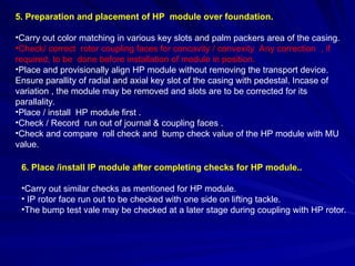 5. Preparation and placement of HP module over foundation.
•Carry out color matching in various key slots and palm packers area of the casing.
•Check/ correct rotor coupling faces for concavity / convexity Any correction , if
required, to be done before installation of module in position.
•Place and provisionally align HP module without removing the transport device.
Ensure parallity of radial and axial key slot of the casing with pedestal. Incase of
variation , the module may be removed and slots are to be corrected for its
parallality.
•Place / install HP module first .
•Check / Record run out of journal & coupling faces .
•Check and compare roll check and bump check value of the HP module with MU
value.
6. Place /install IP module after completing checks for HP module..
•Carry out similar checks as mentioned for HP module.
• IP rotor face run out to be checked with one side on lifting tackle.
•The bump test vale may be checked at a later stage during coupling with HP rotor.
 