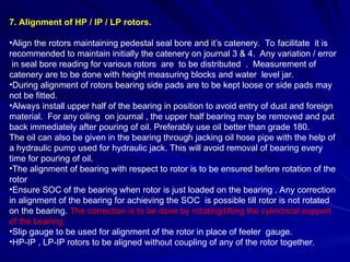 7. Alignment of HP / IP / LP rotors.
•Align the rotors maintaining pedestal seal bore and it’s catenery. To facilitate it is
recommended to maintain initially the catenery on journal 3 & 4. Any variation / error
in seal bore reading for various rotors are to be distributed . Measurement of
catenery are to be done with height measuring blocks and water level jar.
•During alignment of rotors bearing side pads are to be kept loose or side pads may
not be fitted.
•Always install upper half of the bearing in position to avoid entry of dust and foreign
material. For any oiling on journal , the upper half bearing may be removed and put
back immediately after pouring of oil. Preferably use oil better than grade 180.
The oil can also be given in the bearing through jacking oil hose pipe with the help of
a hydraulic pump used for hydraulic jack. This will avoid removal of bearing every
time for pouring of oil.
•The alignment of bearing with respect to rotor is to be ensured before rotation of the
rotor
•Ensure SOC of the bearing when rotor is just loaded on the bearing . Any correction
in alignment of the bearing for achieving the SOC is possible till rotor is not rotated
on the bearing. The correction is to be done by rotating/tilting the cylindrical support
of the bearing.
•Slip gauge to be used for alignment of the rotor in place of feeler gauge.
•HP-IP , LP-IP rotors to be aligned without coupling of any of the rotor together.
 