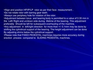 •Align and position HP/IP/LP rotor as per their face measurement .
•Do not rotate rotor with barring gear teeth.
•Always use periphery hole for rotation of the rotor.
•Adjustment between torus and bearing body is permitted to a value of 0.35 mm in
the Left/ Right and un/down side during lifetime of the bearing. This adjustment
preferably Should be left for subsequent overhauling of the machine.
•Any adjustment in left/right direction for more than +/- 0.1mm may be done by
shifting the cylindrical support of the bearing. The height adjustment can be done
By adjusting shims below the cylindrical support.
•Please note that FIXED PEDESTAL machines requires more accuracy during
erection process compared to SLIDING PEDESTAL machines.
 