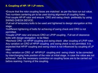 8. Coupling of HP / IP / LP rotors.
•Ensure that the rotor coupling faces are matched as per the face run out value.
Two numbers centering pin to be used during alignment of coupling holes .
First couple HP-IP rotor and ensure CRO and swing check preferably by using
SWING CHECK DEVICE.
•Full set of temporary bolts to be used and tightened to design elongation at this
stage.
•Indifferent tightening of bolts for achieving of swing check and CRO is not
permitted.
•Couple LP/IP rotor and ensure CRO on LP/IP coupling . Full set of clearance
bolts with design elongation to be fitted.
•Recheck CRO on HP/IP coupling and swing check after coupling of LP/IP rotor.
Any variation on CRO of HP/IP coupling and swing check is not permitted. It is
expected that HP/IP coupling and swing check is not influenced by coupling of LP
rotor.
•Any variation on CRO of HP/IP/LP coupling and swing check to be corrected
by interchanging hole position of the rotor at initial stage. In case the value are not
achieved , then the necessary correction on coupling faces are to be carried out
before reaming / honing of the coupling.
 