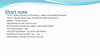 Short note
 Dr.C.V. Raman was born on November 7, 1888 in tirchurapalli,Tamilnadu.
Father : Chandra Shekar Ayier (schoolar of maths and physics.)
Mother : Parvati Ammal .
Matriculation in 1900 ( Age of 11 yrs.)
B.A First rank at Presidency college in 1904.(Gold medal)
First reaserch paper : 1906
M.A; IRS Examination : 1907 (First rank inboth)
British Govt. Service as AAG : 1907 – 1917
Palit Professor, Calcutta University : July, 1917
 