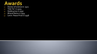 1) Doctor of science in 1921
2) Title ‘Sir’ in 1929
3) Noble prize in 1930
4) Bharat Ratna in 1954
5) Lenin Peace Prize in 1958
 