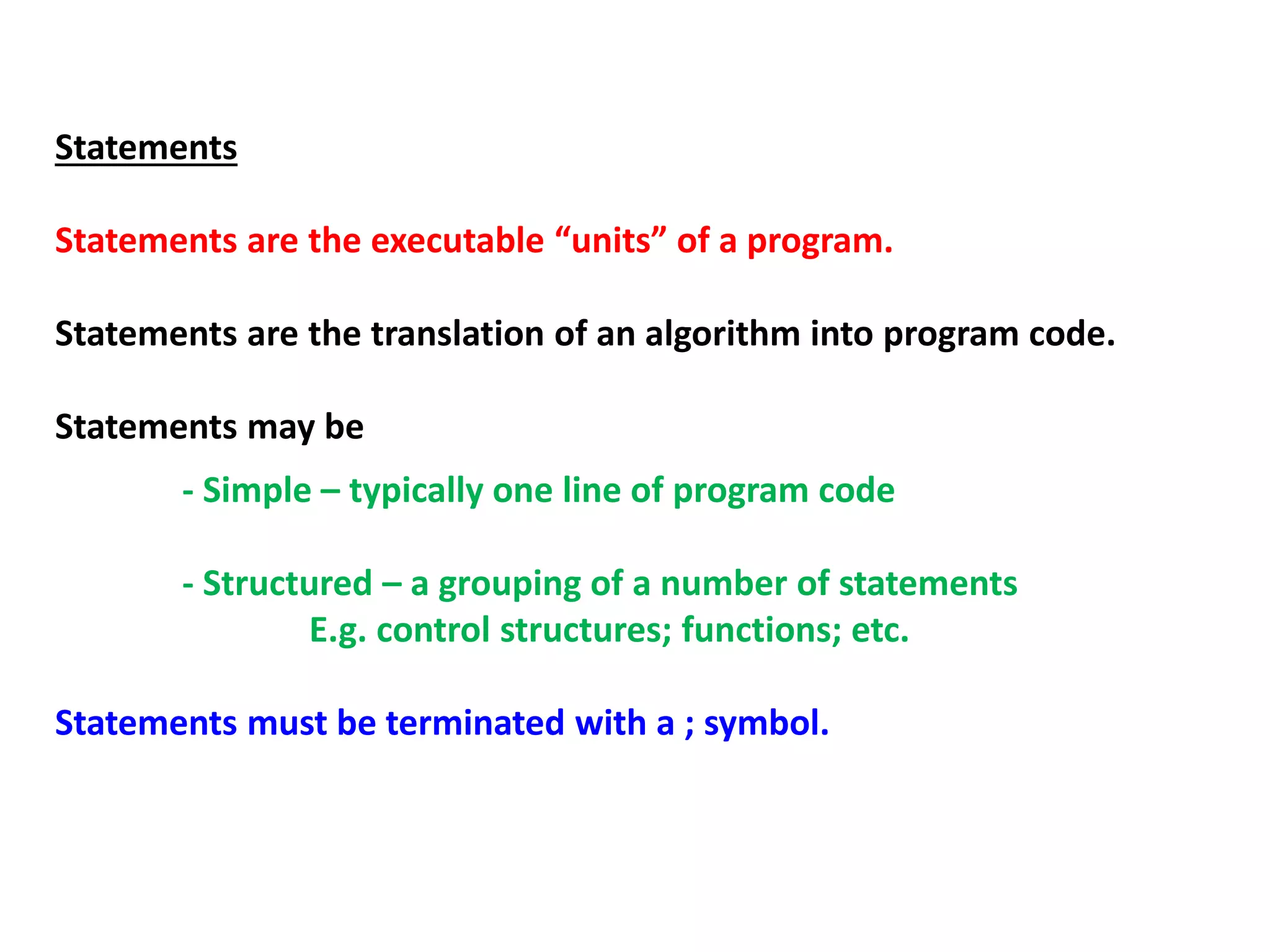 Statements
Statements are the executable “units” of a program.
Statements are the translation of an algorithm into program code.
Statements may be
- Simple – typically one line of program code
- Structured – a grouping of a number of statements
E.g. control structures; functions; etc.
Statements must be terminated with a ; symbol.
 