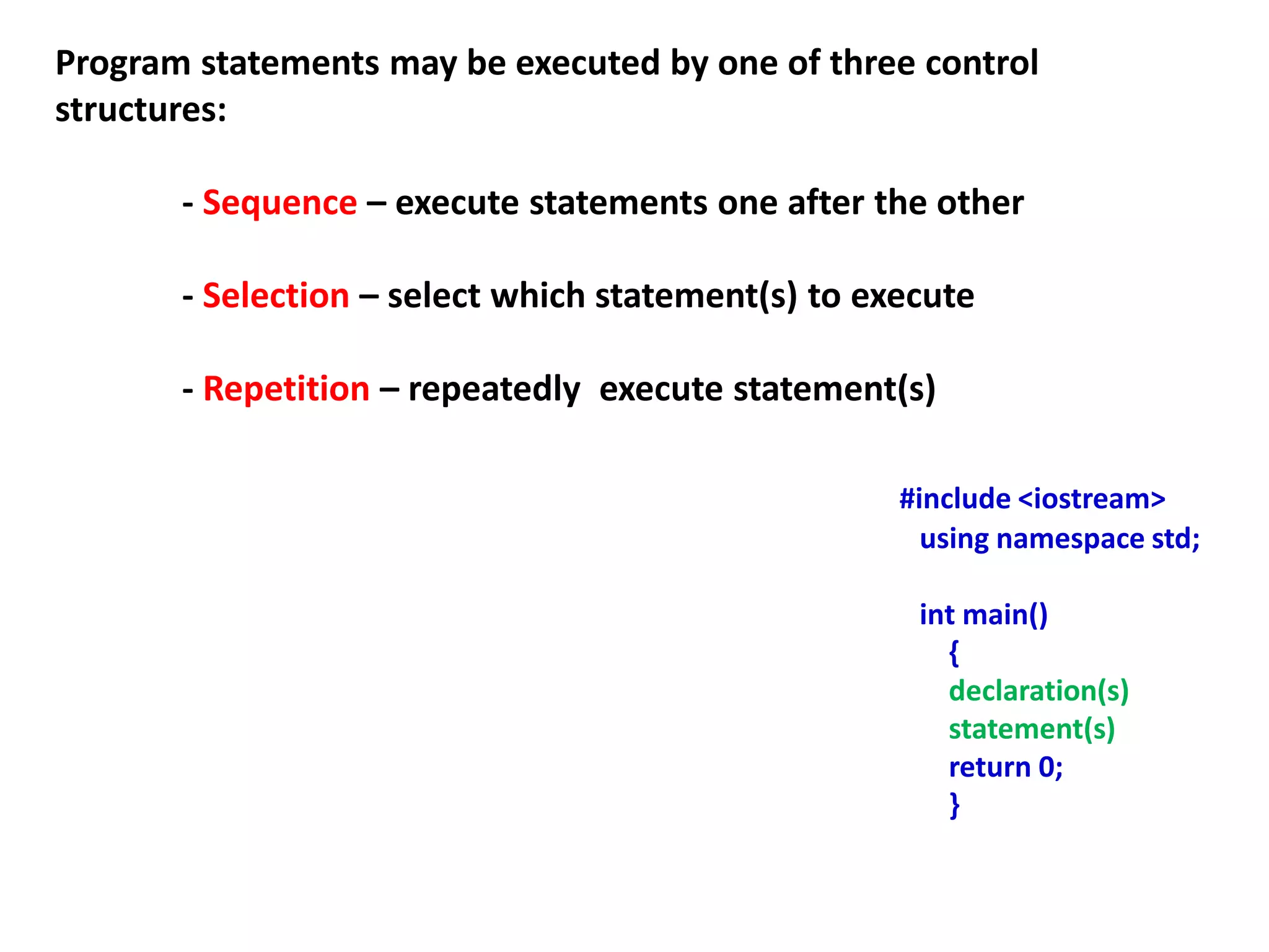 Program statements may be executed by one of three control
structures:
- Sequence – execute statements one after the other
- Selection – select which statement(s) to execute
- Repetition – repeatedly execute statement(s)
#include <iostream>
using namespace std;
int main()
{
declaration(s)
statement(s)
return 0;
}
 