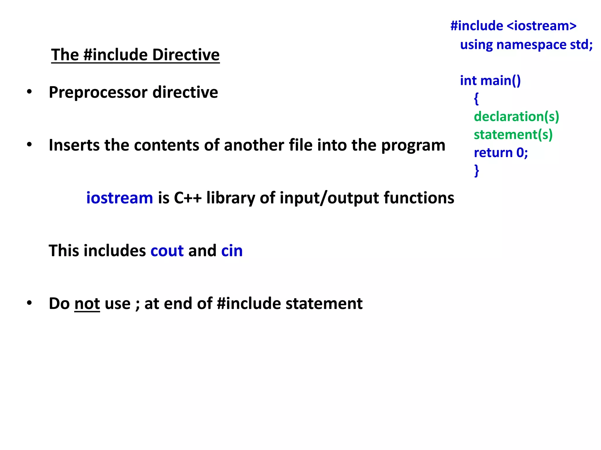 The #include Directive
• Preprocessor directive
• Inserts the contents of another file into the program
iostream is C++ library of input/output functions
This includes cout and cin
• Do not use ; at end of #include statement
#include <iostream>
using namespace std;
int main()
{
declaration(s)
statement(s)
return 0;
}
 