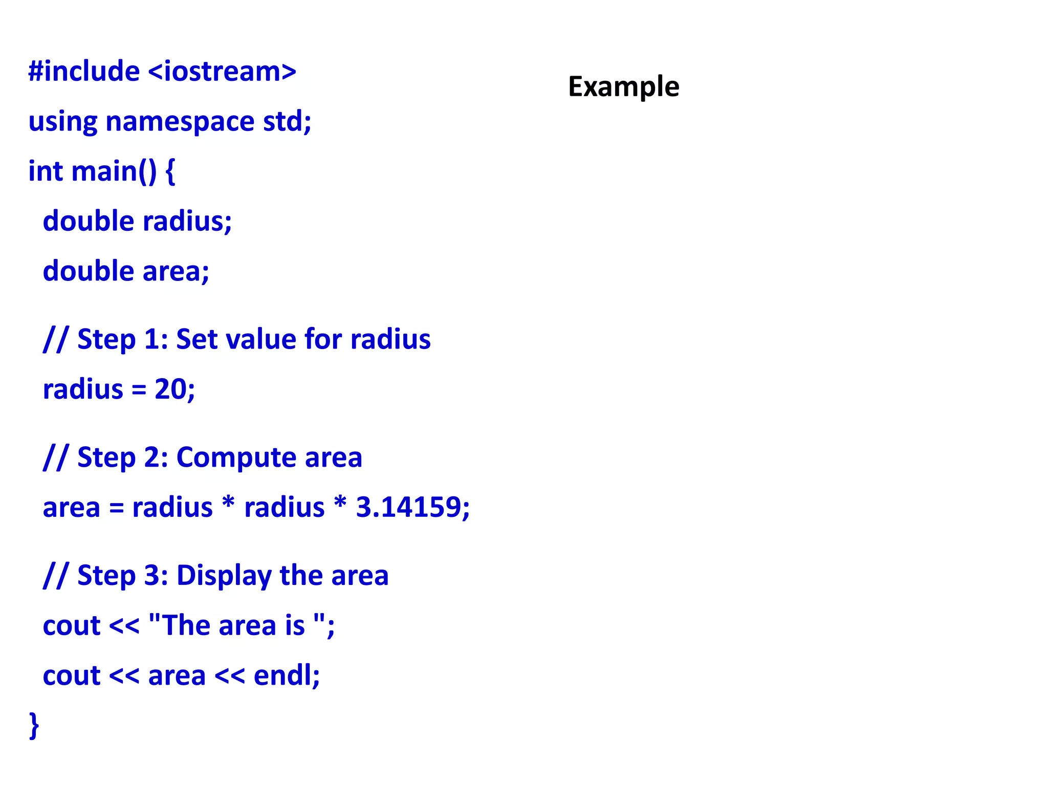 #include <iostream>
using namespace std;
int main() {
double radius;
double area;
// Step 1: Set value for radius
radius = 20;
// Step 2: Compute area
area = radius * radius * 3.14159;
// Step 3: Display the area
cout << "The area is ";
cout << area << endl;
}
Example
 